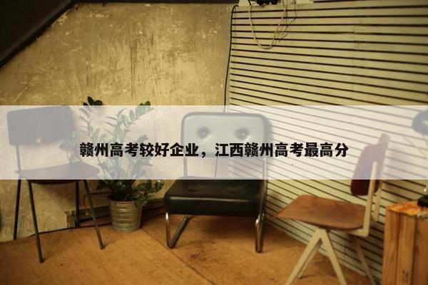 赣州高考较好企业，江西赣州高考最高分