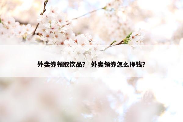 外卖券领取饮品？ 外卖领券怎么挣钱？