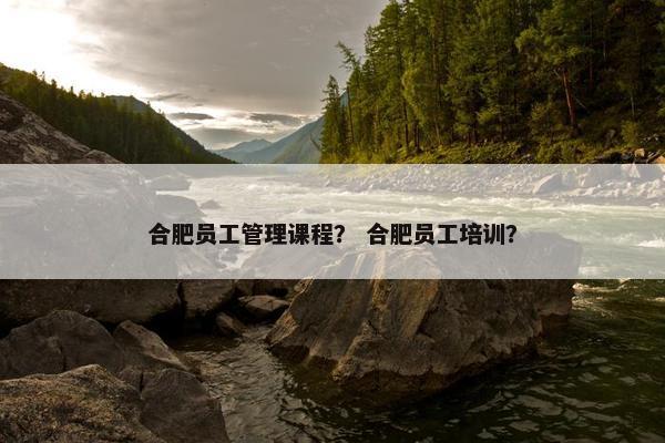 合肥员工管理课程？ 合肥员工培训？
