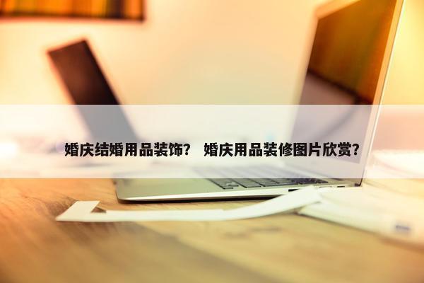 婚庆结婚用品装饰？ 婚庆用品装修图片欣赏？
