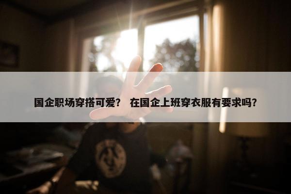 国企职场穿搭可爱？ 在国企上班穿衣服有要求吗？