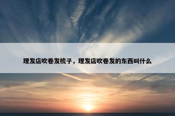 理发店吹卷发梳子，理发店吹卷发的东西叫什么