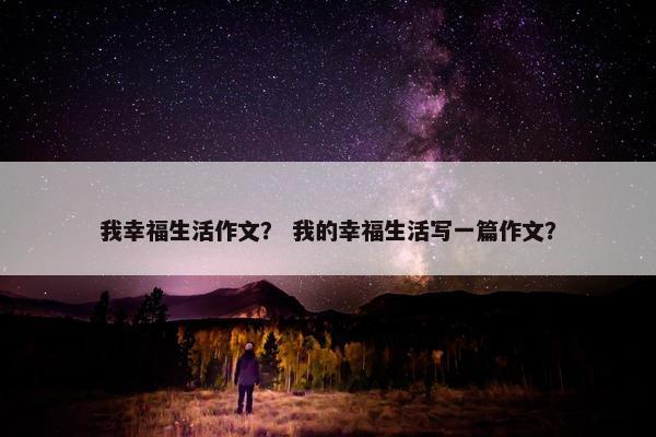 我幸福生活作文？ 我的幸福生活写一篇作文？