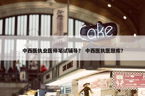 中西医执业医师笔试辅导？ 中西医执医题库？