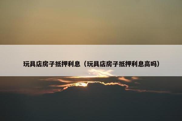 玩具店房子抵押利息（玩具店房子抵押利息高吗）
