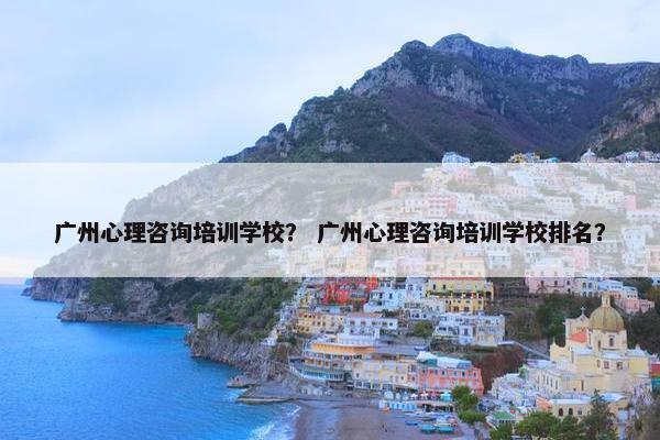 广州心理咨询培训学校？ 广州心理咨询培训学校排名？