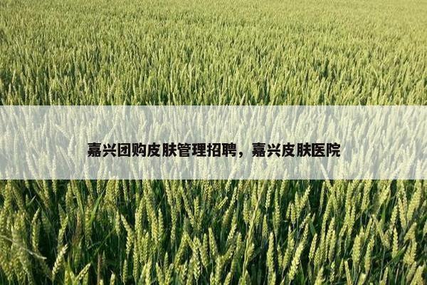 嘉兴团购皮肤管理招聘，嘉兴皮肤医院