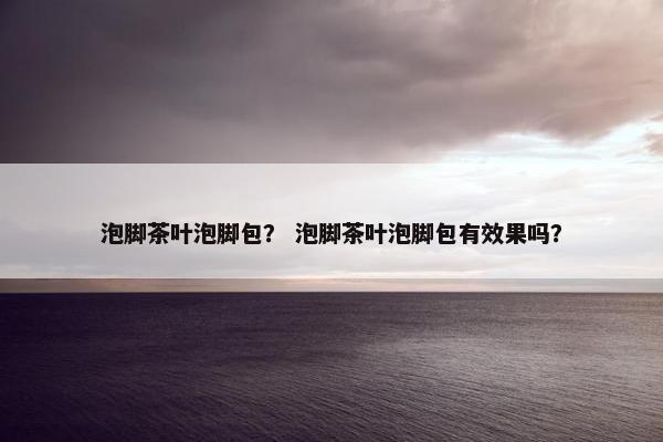 泡脚茶叶泡脚包？ 泡脚茶叶泡脚包有效果吗？