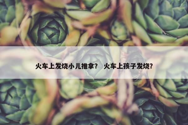 火车上发烧小儿推拿？ 火车上孩子发烧？