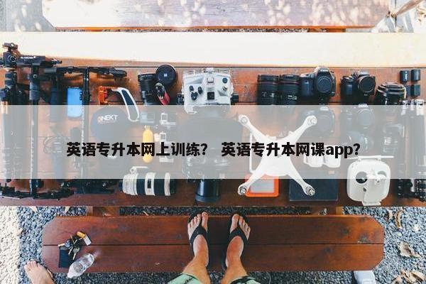 英语专升本网上训练？ 英语专升本网课app？