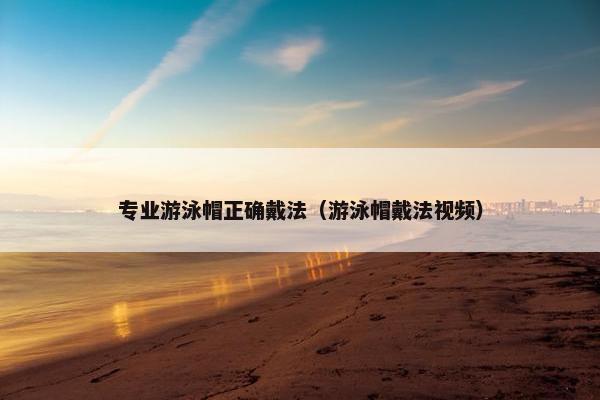 专业游泳帽正确戴法（游泳帽戴法视频）