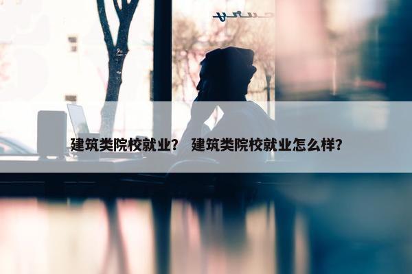 建筑类院校就业？ 建筑类院校就业怎么样？