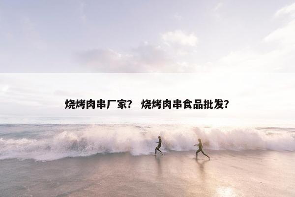 烧烤肉串厂家？ 烧烤肉串食品批发？