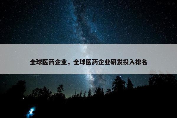 全球医药企业，全球医药企业研发投入排名