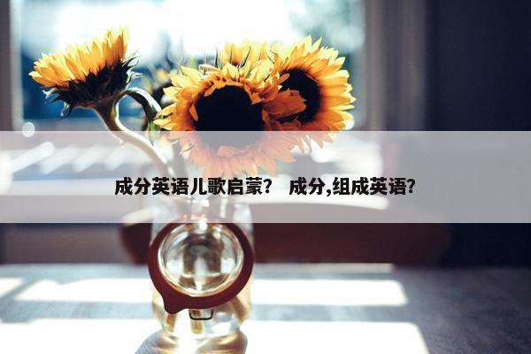 成分英语儿歌启蒙？ 成分,组成英语？
