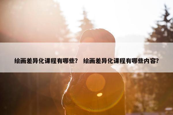 绘画差异化课程有哪些？ 绘画差异化课程有哪些内容？