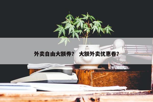 外卖自由大额券？ 大额外卖优惠卷？