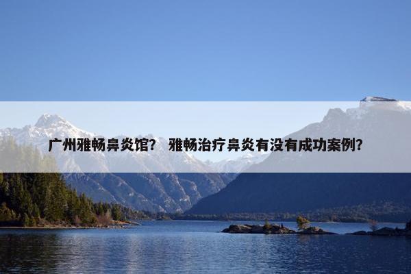 广州雅畅鼻炎馆？ 雅畅治疗鼻炎有没有成功案例？