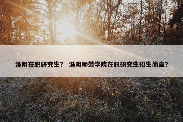 淮阴在职研究生？ 淮阴师范学院在职研究生招生简章？