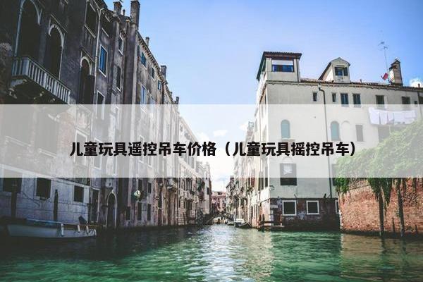 儿童玩具遥控吊车价格（儿童玩具摇控吊车）