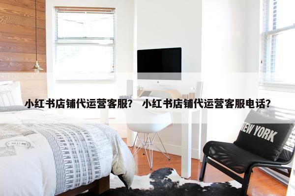 小红书店铺代运营客服？ 小红书店铺代运营客服电话？