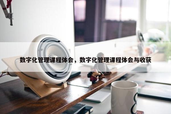 数字化管理课程体会，数字化管理课程体会与收获