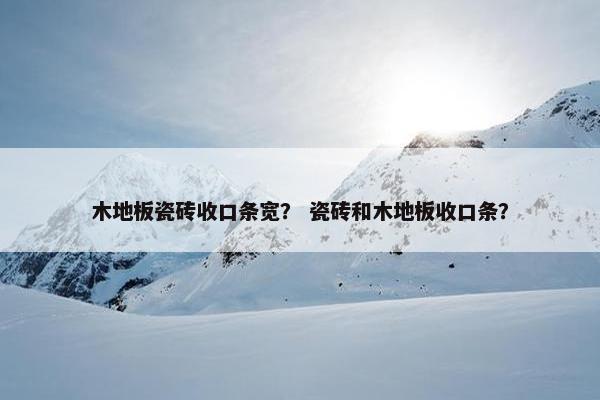 木地板瓷砖收口条宽？ 瓷砖和木地板收口条？