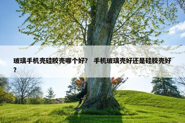 玻璃手机壳硅胶壳哪个好？ 手机玻璃壳好还是硅胶壳好？