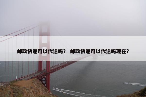 邮政快递可以代送吗？ 邮政快递可以代送吗现在？