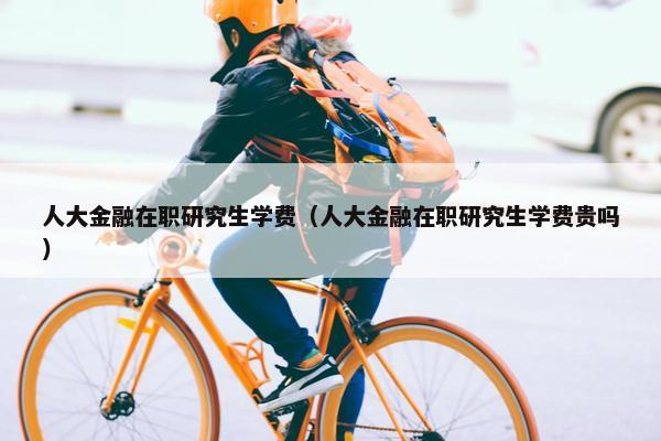 人大金融在职研究生学费（人大金融在职研究生学费贵吗）
