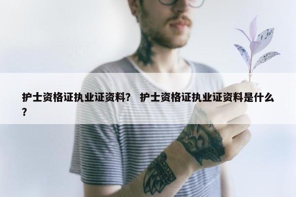 护士资格证执业证资料？ 护士资格证执业证资料是什么？