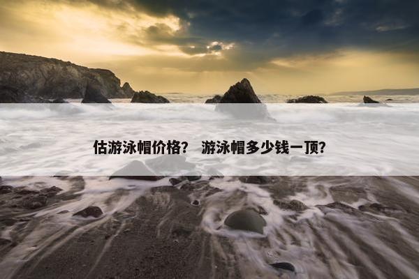 估游泳帽价格？ 游泳帽多少钱一顶？