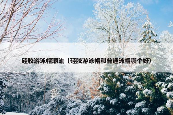 硅胶游泳帽潮流（硅胶游泳帽和普通泳帽哪个好）