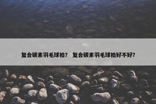 复合碳素羽毛球拍？ 复合碳素羽毛球拍好不好？