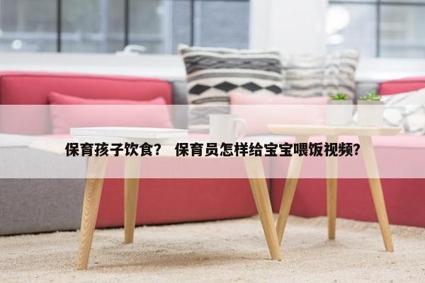 保育孩子饮食？ 保育员怎样给宝宝喂饭视频？