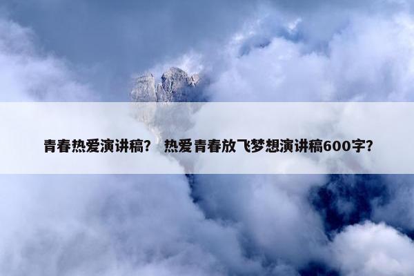 青春热爱演讲稿？ 热爱青春放飞梦想演讲稿600字？