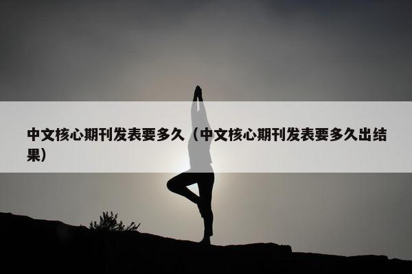 中文核心期刊发表要多久（中文核心期刊发表要多久出结果）
