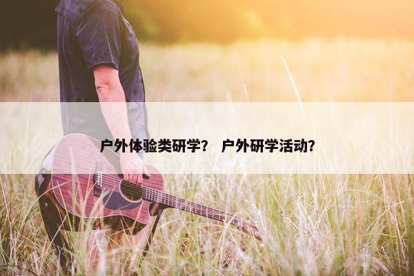 户外体验类研学？ 户外研学活动？