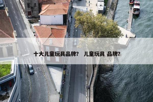 十大儿童玩具品牌？ 儿童玩具 品牌？