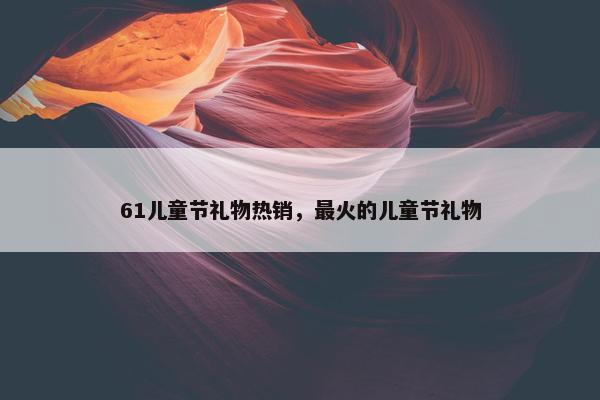 61儿童节礼物热销，最火的儿童节礼物