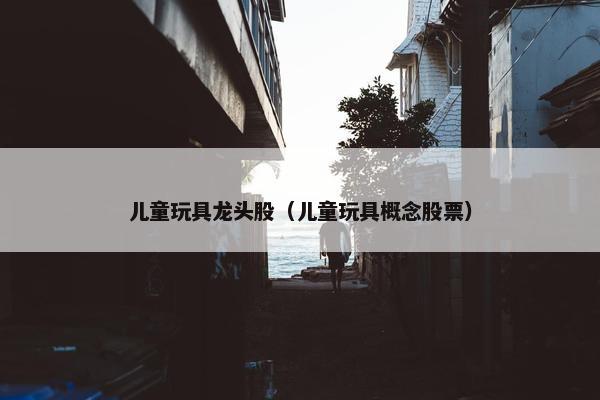 儿童玩具龙头股（儿童玩具概念股票）
