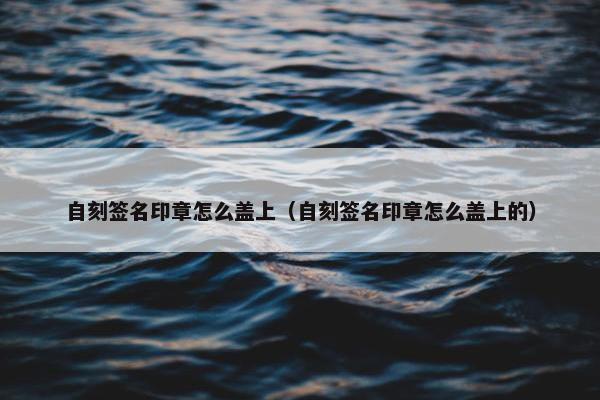 自刻签名印章怎么盖上（自刻签名印章怎么盖上的）