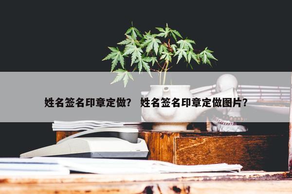 姓名签名印章定做？ 姓名签名印章定做图片？
