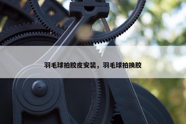 羽毛球拍胶皮安装，羽毛球拍换胶