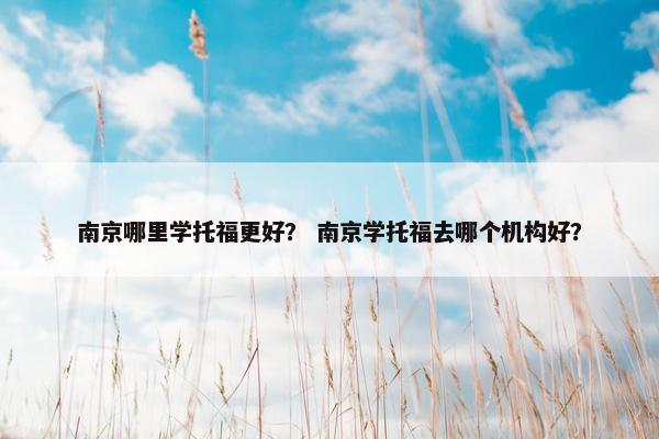 南京哪里学托福更好？ 南京学托福去哪个机构好？