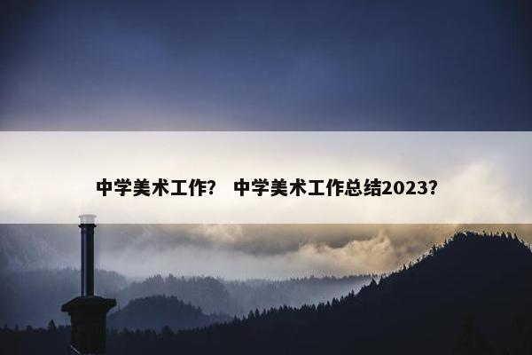 中学美术工作？ 中学美术工作总结2023？