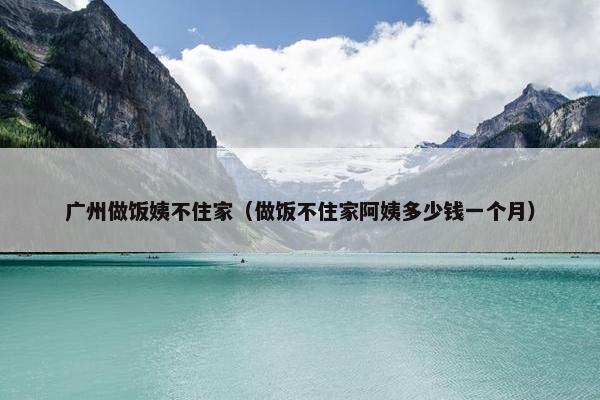 广州做饭姨不住家（做饭不住家阿姨多少钱一个月）