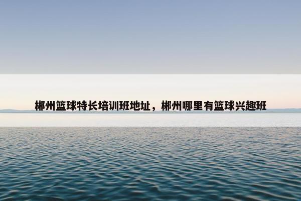 郴州篮球特长培训班地址，郴州哪里有篮球兴趣班