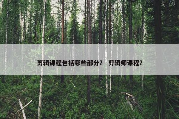 剪辑课程包括哪些部分？ 剪辑师课程？