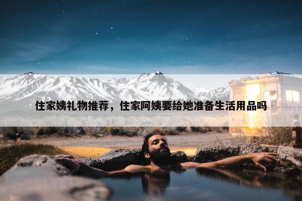 住家姨礼物推荐，住家阿姨要给她准备生活用品吗